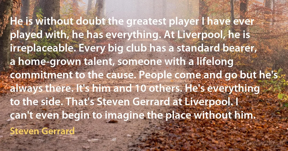 He is without doubt the greatest player I have ever played with, he has everything. At Liverpool, he is irreplaceable. Every big club has a standard bearer, a home-grown talent, someone with a lifelong commitment to the cause. People come and go but he's always there. It's him and 10 others. He's everything to the side. That's Steven Gerrard at Liverpool. I can't even begin to imagine the place without him. (Steven Gerrard)