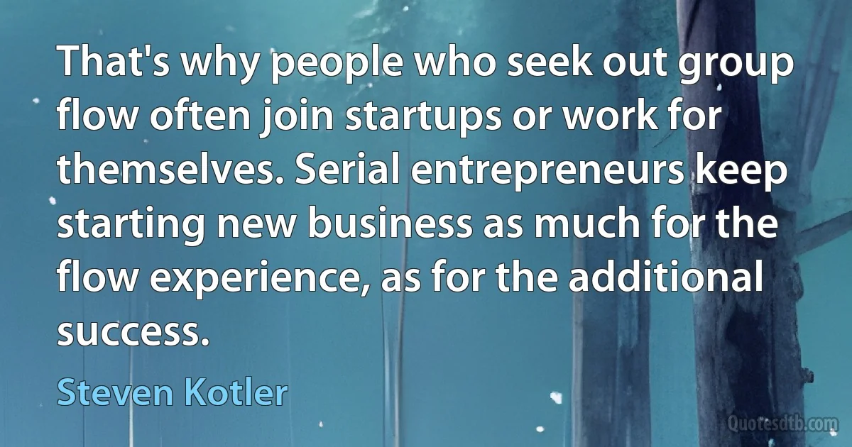 That's why people who seek out group flow often join startups or work for themselves. Serial entrepreneurs keep starting new business as much for the flow experience, as for the additional success. (Steven Kotler)