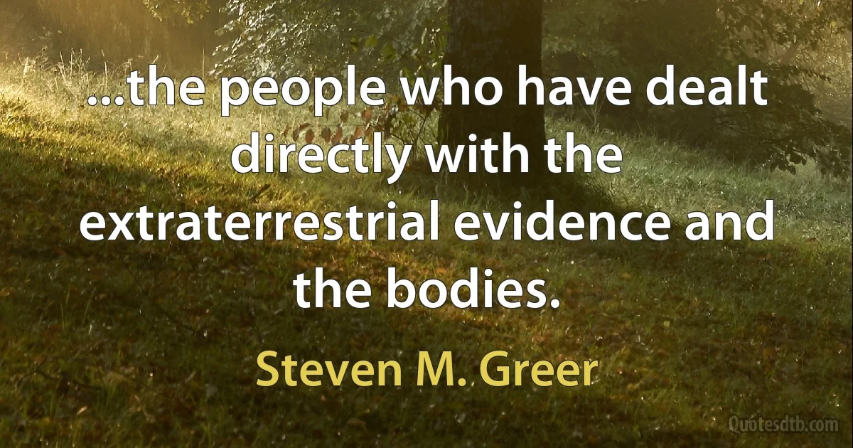 ...the people who have dealt directly with the extraterrestrial evidence and the bodies. (Steven M. Greer)