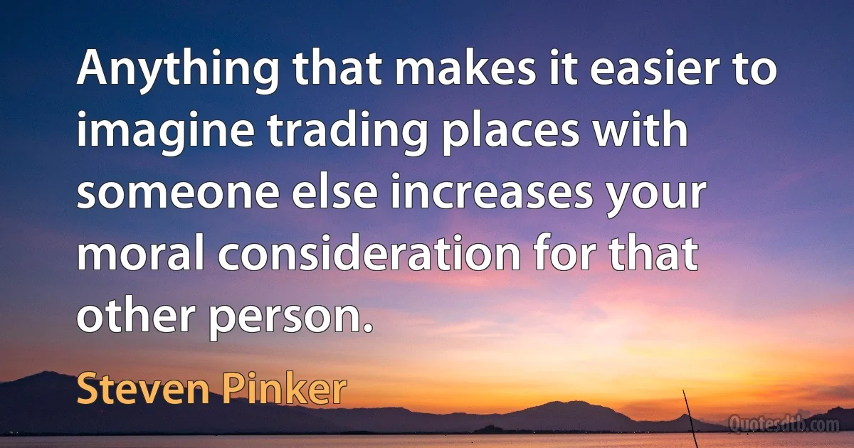 Anything that makes it easier to imagine trading places with someone else increases your moral consideration for that other person. (Steven Pinker)