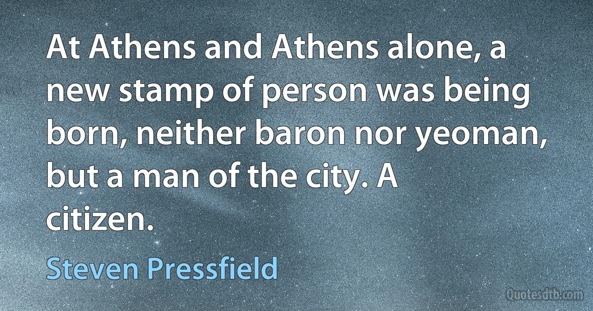 At Athens and Athens alone, a new stamp of person was being born, neither baron nor yeoman, but a man of the city. A citizen. (Steven Pressfield)