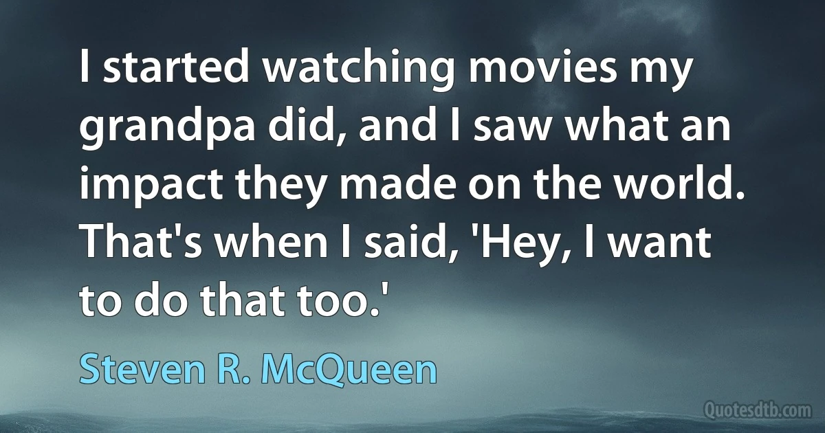 I started watching movies my grandpa did, and I saw what an impact they made on the world. That's when I said, 'Hey, I want to do that too.' (Steven R. McQueen)