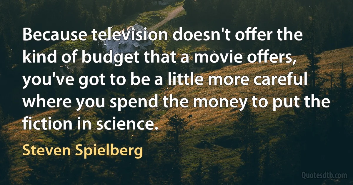 Because television doesn't offer the kind of budget that a movie offers, you've got to be a little more careful where you spend the money to put the fiction in science. (Steven Spielberg)