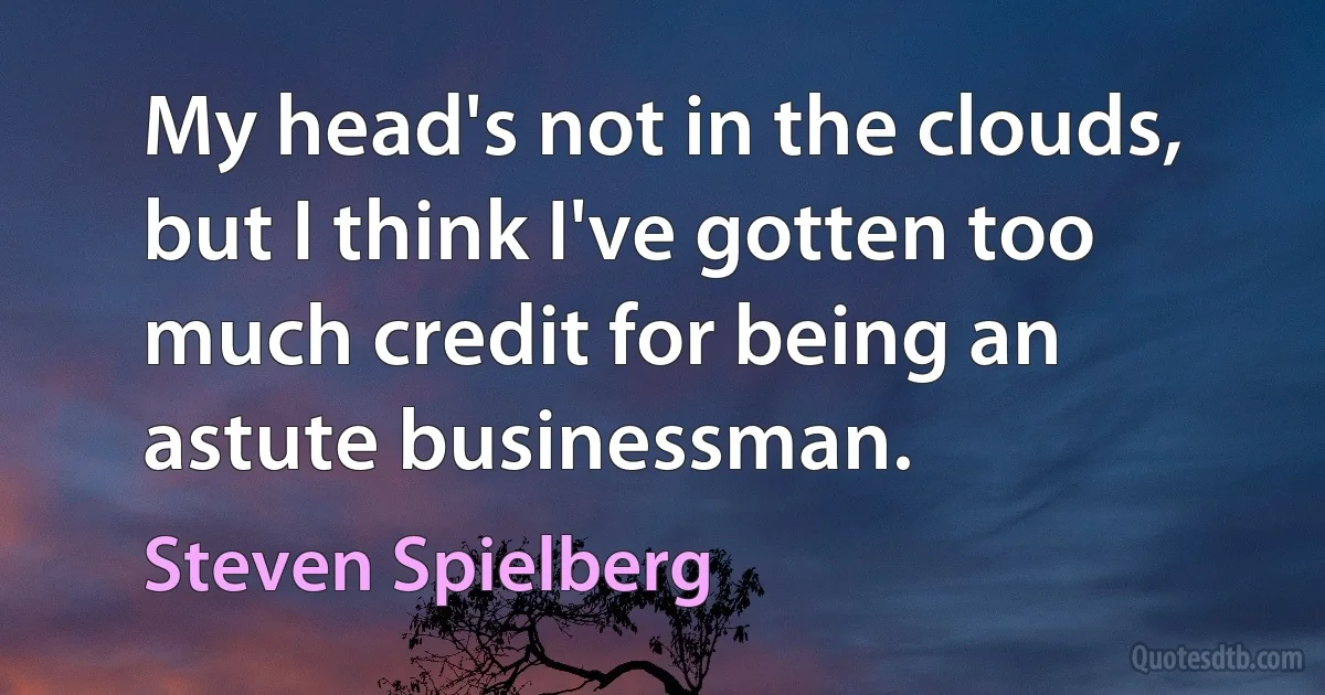 My head's not in the clouds, but I think I've gotten too much credit for being an astute businessman. (Steven Spielberg)