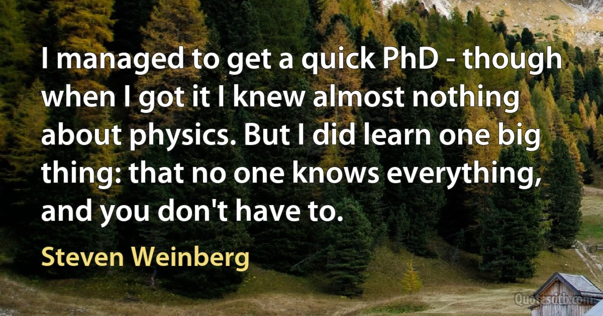 I managed to get a quick PhD - though when I got it I knew almost nothing about physics. But I did learn one big thing: that no one knows everything, and you don't have to. (Steven Weinberg)