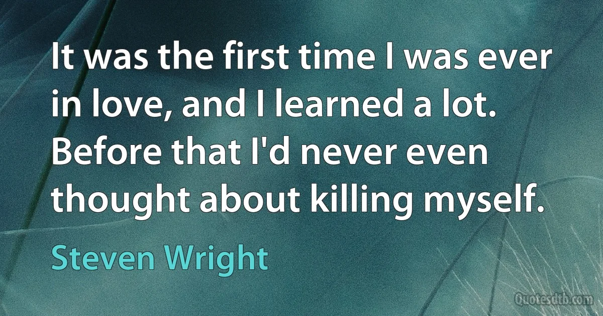 It was the first time I was ever in love, and I learned a lot. Before that I'd never even thought about killing myself. (Steven Wright)