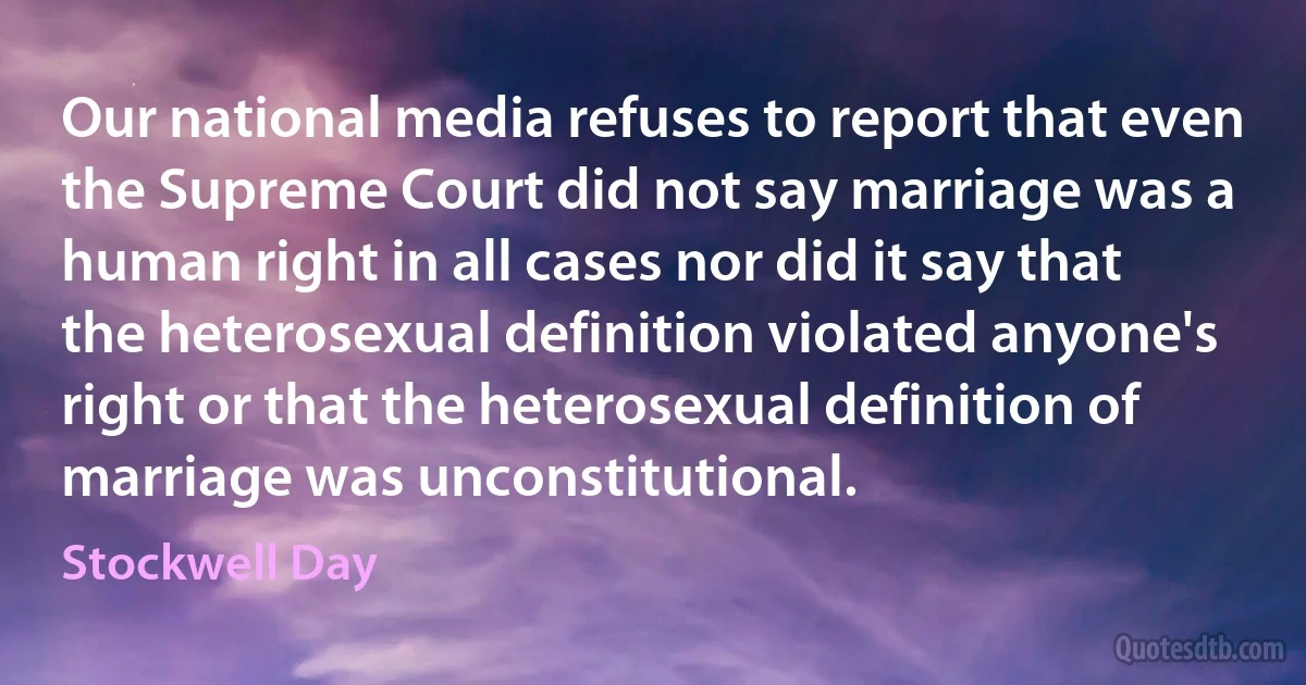 Our national media refuses to report that even the Supreme Court did not say marriage was a human right in all cases nor did it say that the heterosexual definition violated anyone's right or that the heterosexual definition of marriage was unconstitutional. (Stockwell Day)