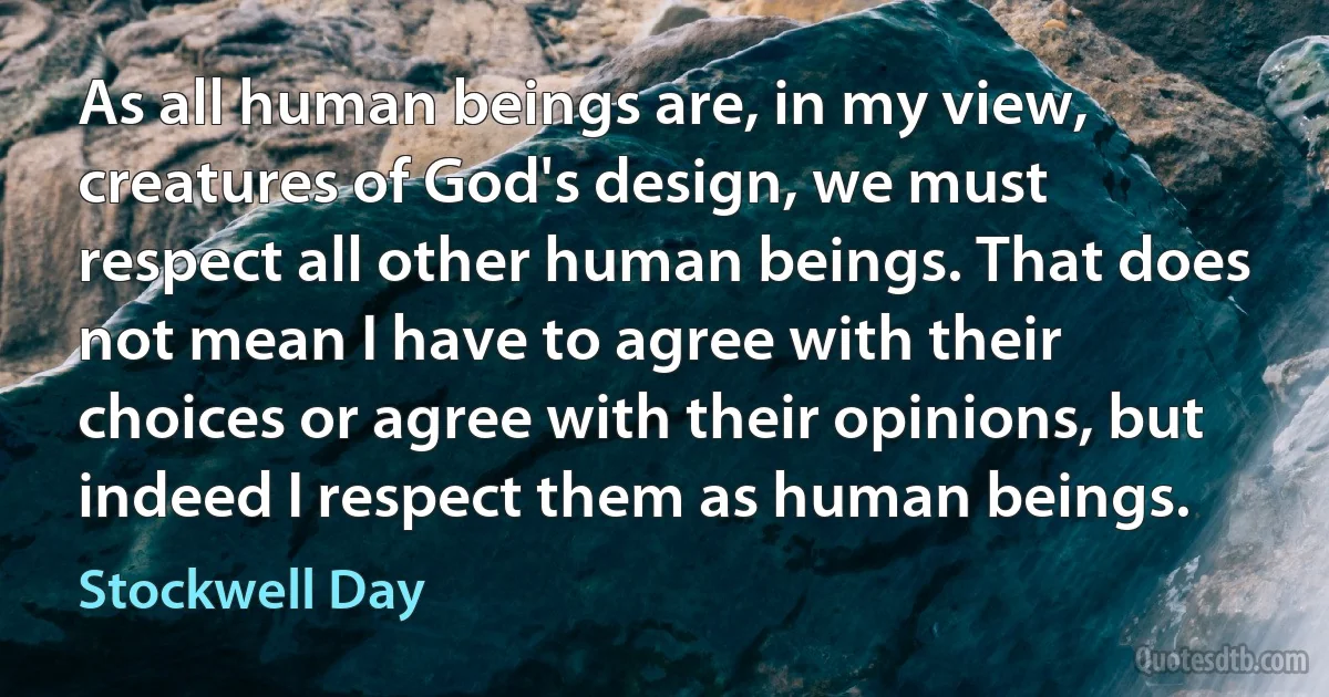 As all human beings are, in my view, creatures of God's design, we must respect all other human beings. That does not mean I have to agree with their choices or agree with their opinions, but indeed I respect them as human beings. (Stockwell Day)