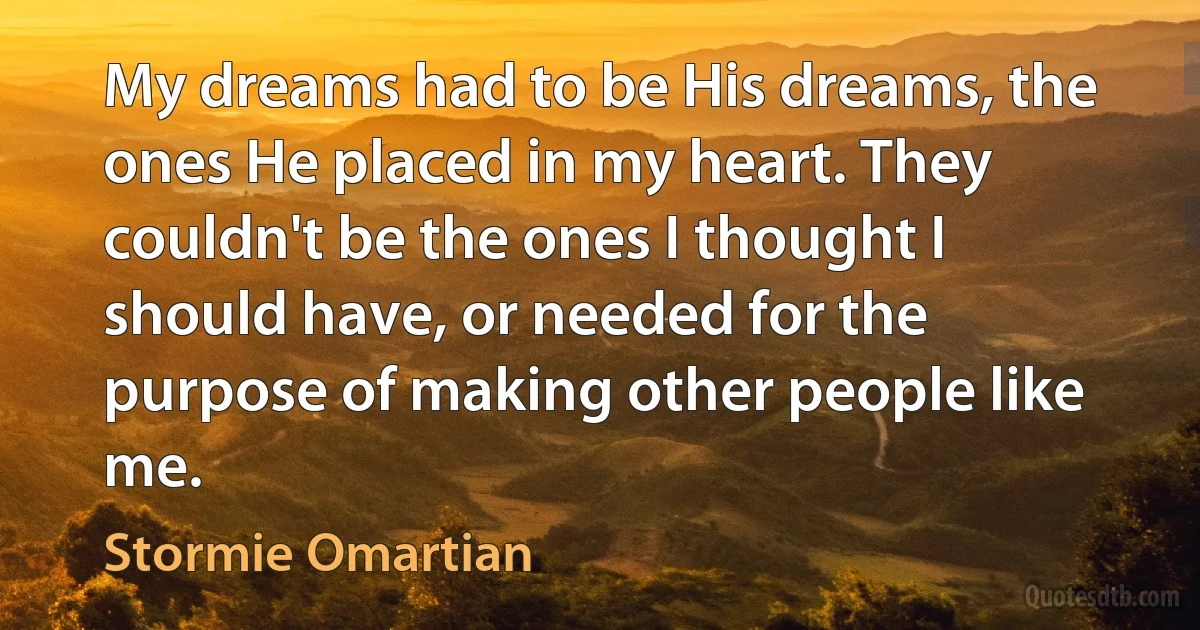 My dreams had to be His dreams, the ones He placed in my heart. They couldn't be the ones I thought I should have, or needed for the purpose of making other people like me. (Stormie Omartian)