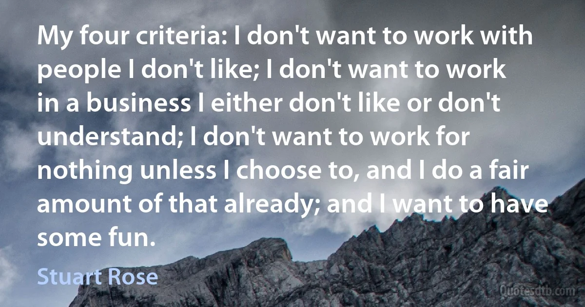 My four criteria: I don't want to work with people I don't like; I don't want to work in a business I either don't like or don't understand; I don't want to work for nothing unless I choose to, and I do a fair amount of that already; and I want to have some fun. (Stuart Rose)