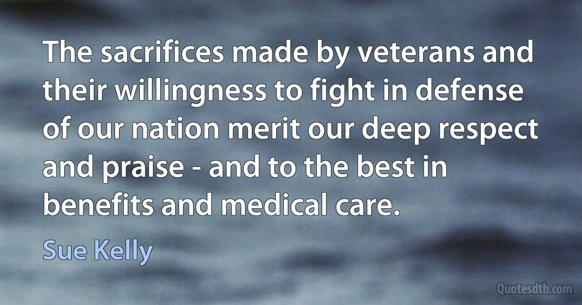 The sacrifices made by veterans and their willingness to fight in defense of our nation merit our deep respect and praise - and to the best in benefits and medical care. (Sue Kelly)