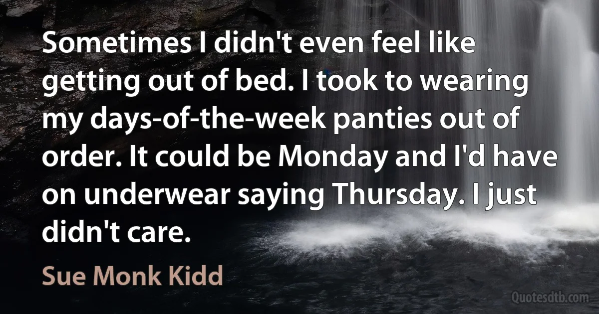 Sometimes I didn't even feel like getting out of bed. I took to wearing my days-of-the-week panties out of order. It could be Monday and I'd have on underwear saying Thursday. I just didn't care. (Sue Monk Kidd)