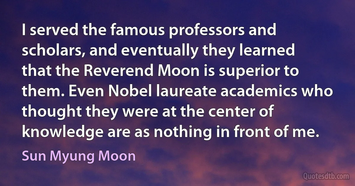 I served the famous professors and scholars, and eventually they learned that the Reverend Moon is superior to them. Even Nobel laureate academics who thought they were at the center of knowledge are as nothing in front of me. (Sun Myung Moon)