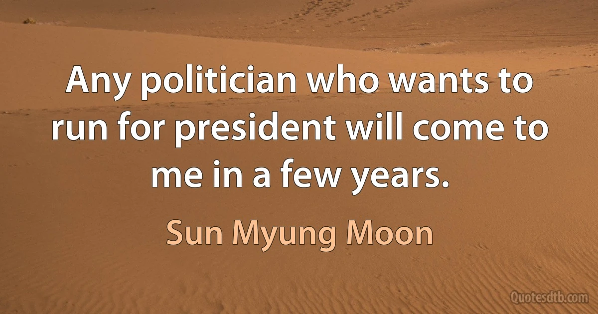 Any politician who wants to run for president will come to me in a few years. (Sun Myung Moon)