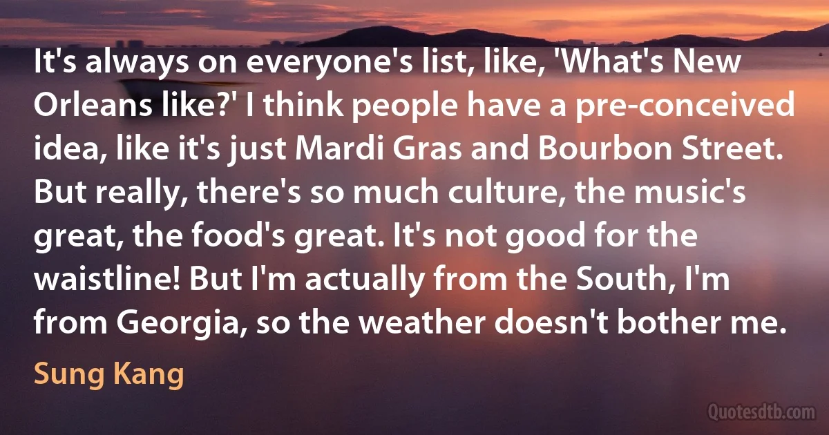 It's always on everyone's list, like, 'What's New Orleans like?' I think people have a pre-conceived idea, like it's just Mardi Gras and Bourbon Street. But really, there's so much culture, the music's great, the food's great. It's not good for the waistline! But I'm actually from the South, I'm from Georgia, so the weather doesn't bother me. (Sung Kang)