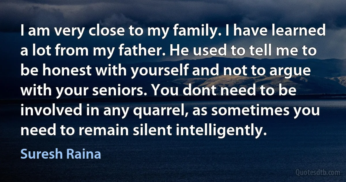 I am very close to my family. I have learned a lot from my father. He used to tell me to be honest with yourself and not to argue with your seniors. You dont need to be involved in any quarrel, as sometimes you need to remain silent intelligently. (Suresh Raina)