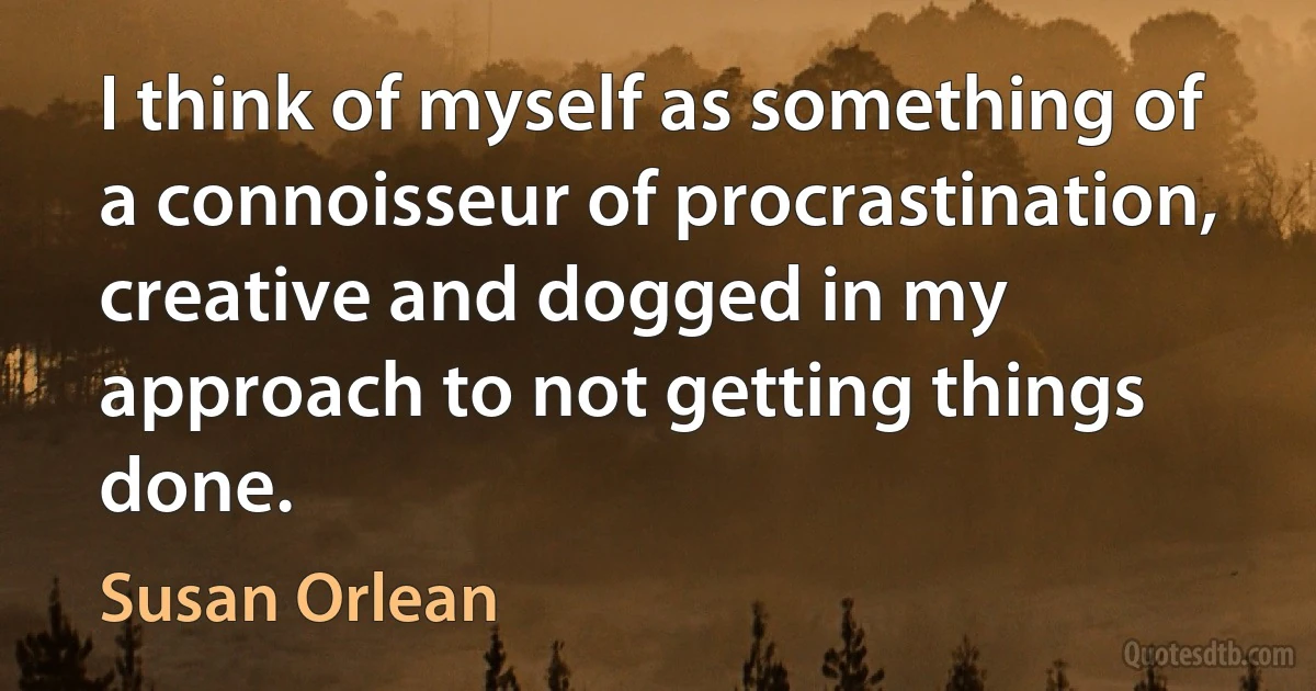 I think of myself as something of a connoisseur of procrastination, creative and dogged in my approach to not getting things done. (Susan Orlean)