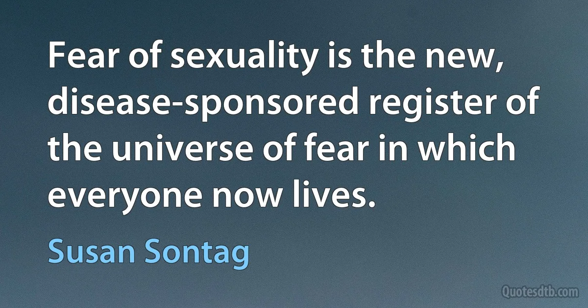 Fear of sexuality is the new, disease-sponsored register of the universe of fear in which everyone now lives. (Susan Sontag)