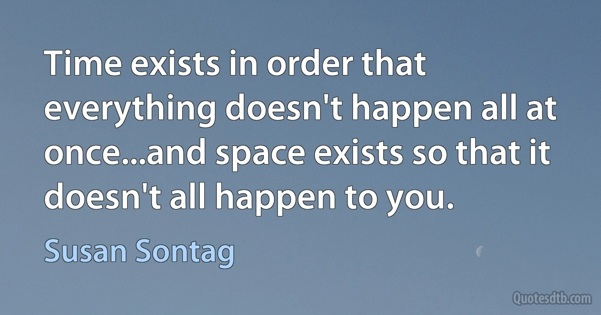 Time exists in order that everything doesn't happen all at once...and space exists so that it doesn't all happen to you. (Susan Sontag)