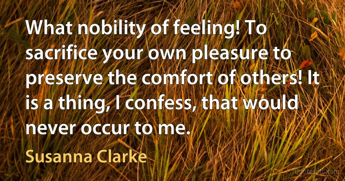 What nobility of feeling! To sacrifice your own pleasure to preserve the comfort of others! It is a thing, I confess, that would never occur to me. (Susanna Clarke)