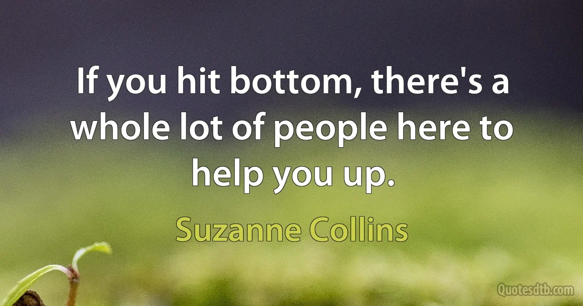 If you hit bottom, there's a whole lot of people here to help you up. (Suzanne Collins)