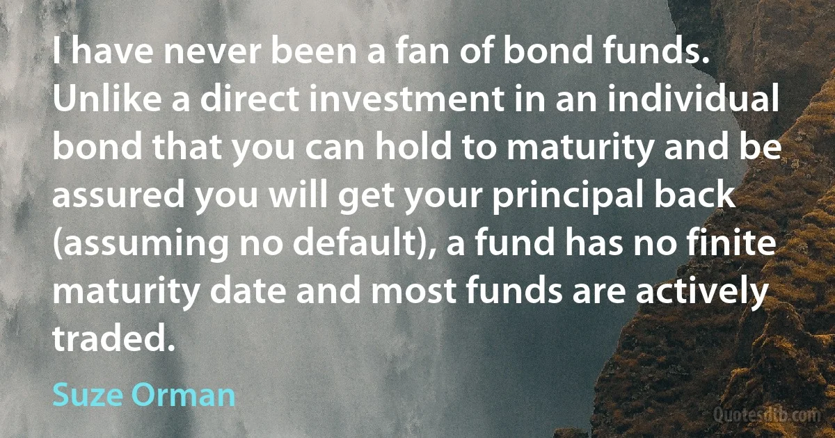 I have never been a fan of bond funds. Unlike a direct investment in an individual bond that you can hold to maturity and be assured you will get your principal back (assuming no default), a fund has no finite maturity date and most funds are actively traded. (Suze Orman)