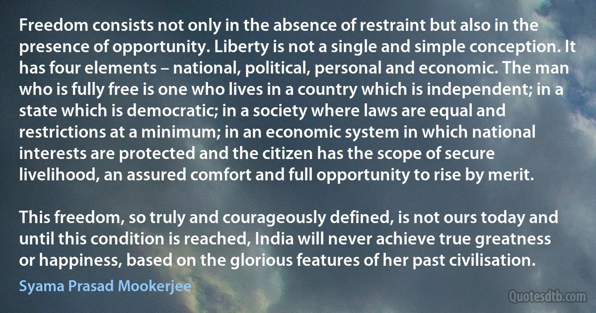 Freedom consists not only in the absence of restraint but also in the presence of opportunity. Liberty is not a single and simple conception. It has four elements – national, political, personal and economic. The man who is fully free is one who lives in a country which is independent; in a state which is democratic; in a society where laws are equal and restrictions at a minimum; in an economic system in which national interests are protected and the citizen has the scope of secure livelihood, an assured comfort and full opportunity to rise by merit.

This freedom, so truly and courageously defined, is not ours today and until this condition is reached, India will never achieve true greatness or happiness, based on the glorious features of her past civilisation. (Syama Prasad Mookerjee)