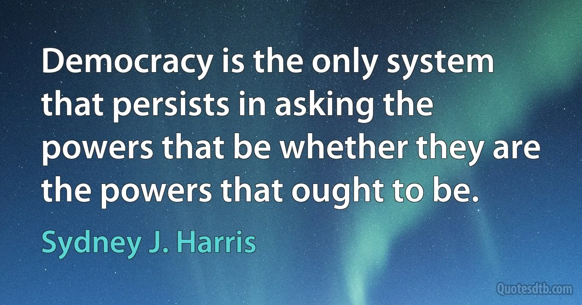 Democracy is the only system that persists in asking the powers that be whether they are the powers that ought to be. (Sydney J. Harris)