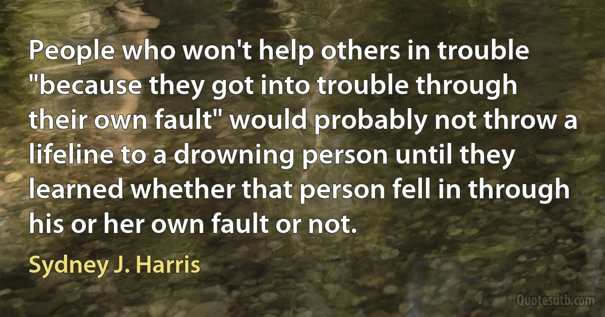 People who won't help others in trouble "because they got into trouble through their own fault" would probably not throw a lifeline to a drowning person until they learned whether that person fell in through his or her own fault or not. (Sydney J. Harris)