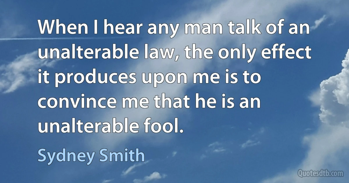 When I hear any man talk of an unalterable law, the only effect it produces upon me is to convince me that he is an unalterable fool. (Sydney Smith)