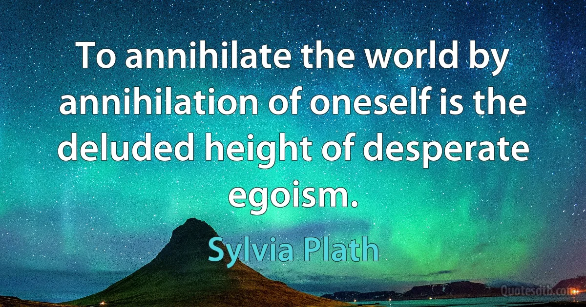 To annihilate the world by annihilation of oneself is the deluded height of desperate egoism. (Sylvia Plath)