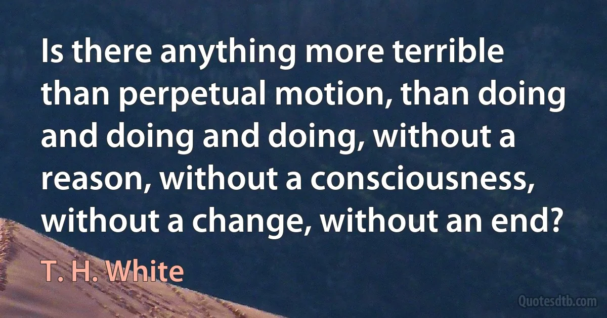 Is there anything more terrible than perpetual motion, than doing and doing and doing, without a reason, without a consciousness, without a change, without an end? (T. H. White)