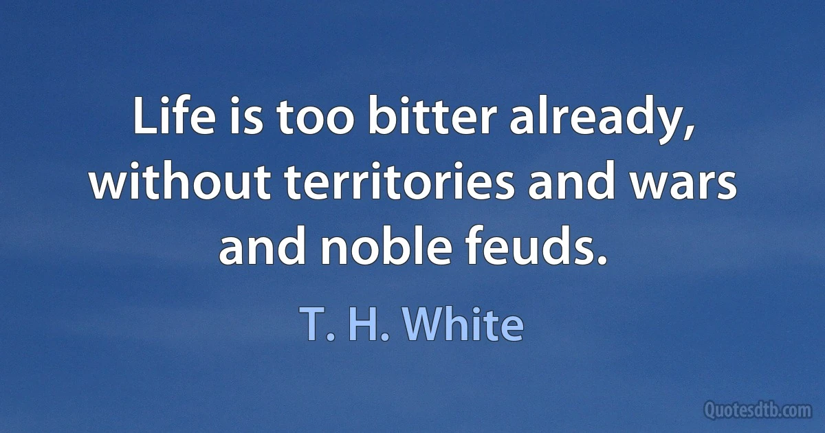 Life is too bitter already, without territories and wars and noble feuds. (T. H. White)