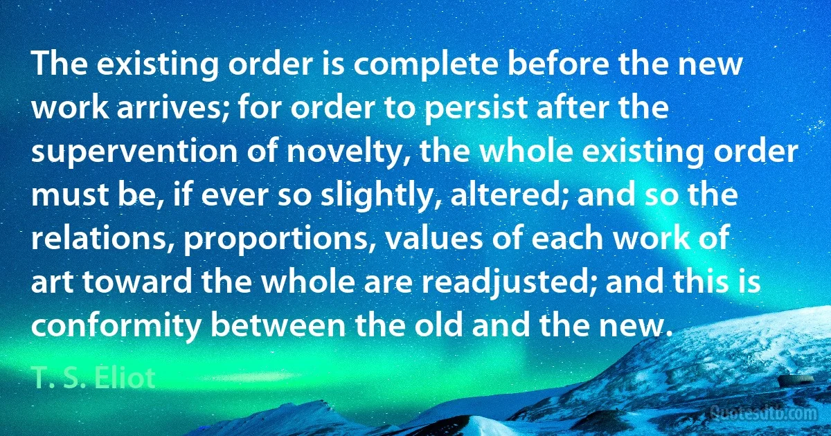 The existing order is complete before the new work arrives; for order to persist after the supervention of novelty, the whole existing order must be, if ever so slightly, altered; and so the relations, proportions, values of each work of art toward the whole are readjusted; and this is conformity between the old and the new. (T. S. Eliot)