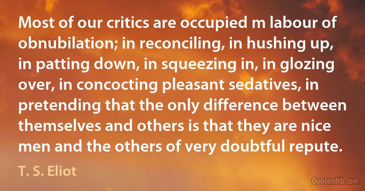 Most of our critics are occupied m labour of obnubilation; in reconciling, in hushing up, in patting down, in squeezing in, in glozing over, in concocting pleasant sedatives, in pretending that the only difference between themselves and others is that they are nice men and the others of very doubtful repute. (T. S. Eliot)