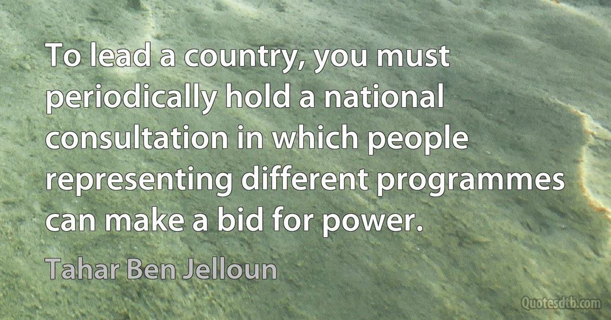 To lead a country, you must periodically hold a national consultation in which people representing different programmes can make a bid for power. (Tahar Ben Jelloun)