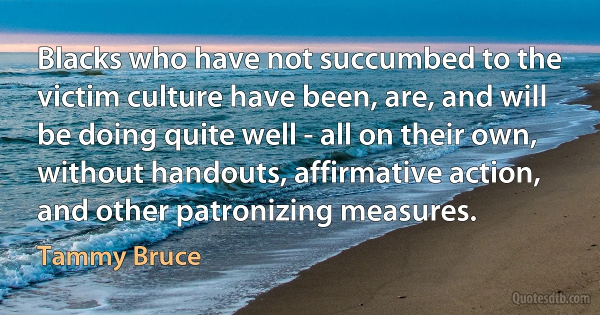 Blacks who have not succumbed to the victim culture have been, are, and will be doing quite well - all on their own, without handouts, affirmative action, and other patronizing measures. (Tammy Bruce)