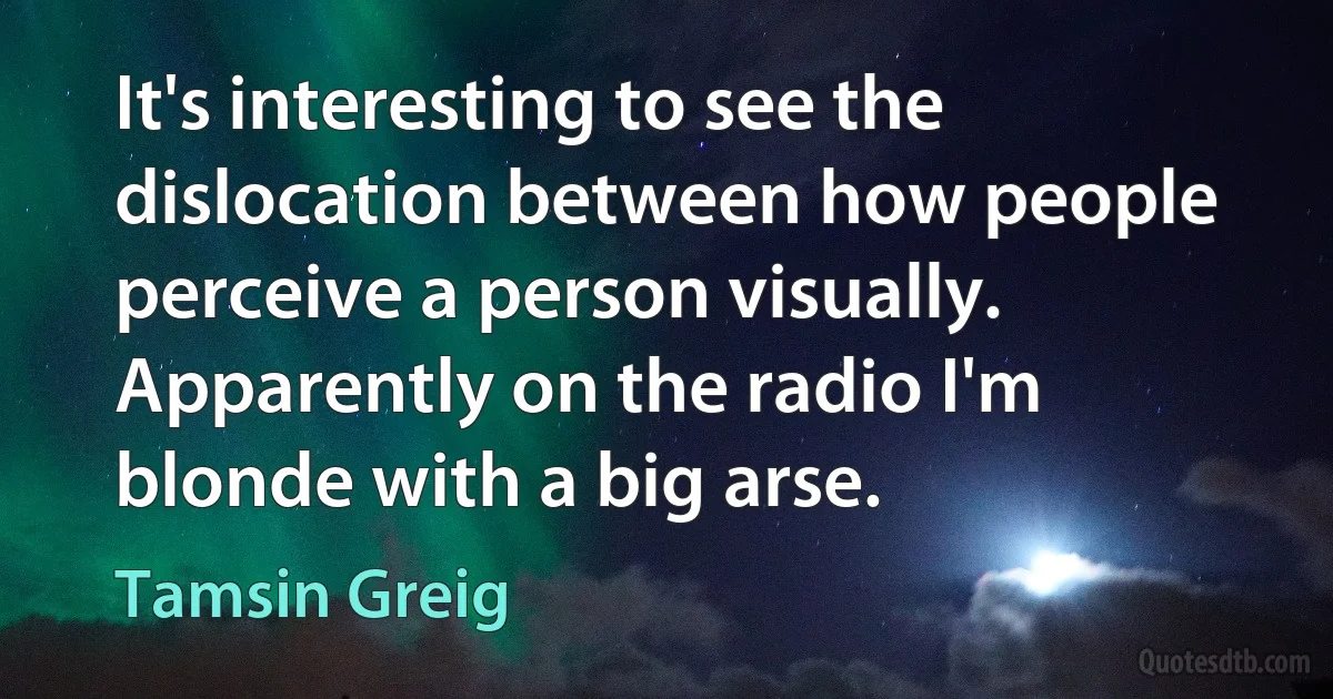 It's interesting to see the dislocation between how people perceive a person visually. Apparently on the radio I'm blonde with a big arse. (Tamsin Greig)