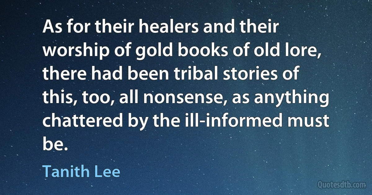 As for their healers and their worship of gold books of old lore, there had been tribal stories of this, too, all nonsense, as anything chattered by the ill-informed must be. (Tanith Lee)