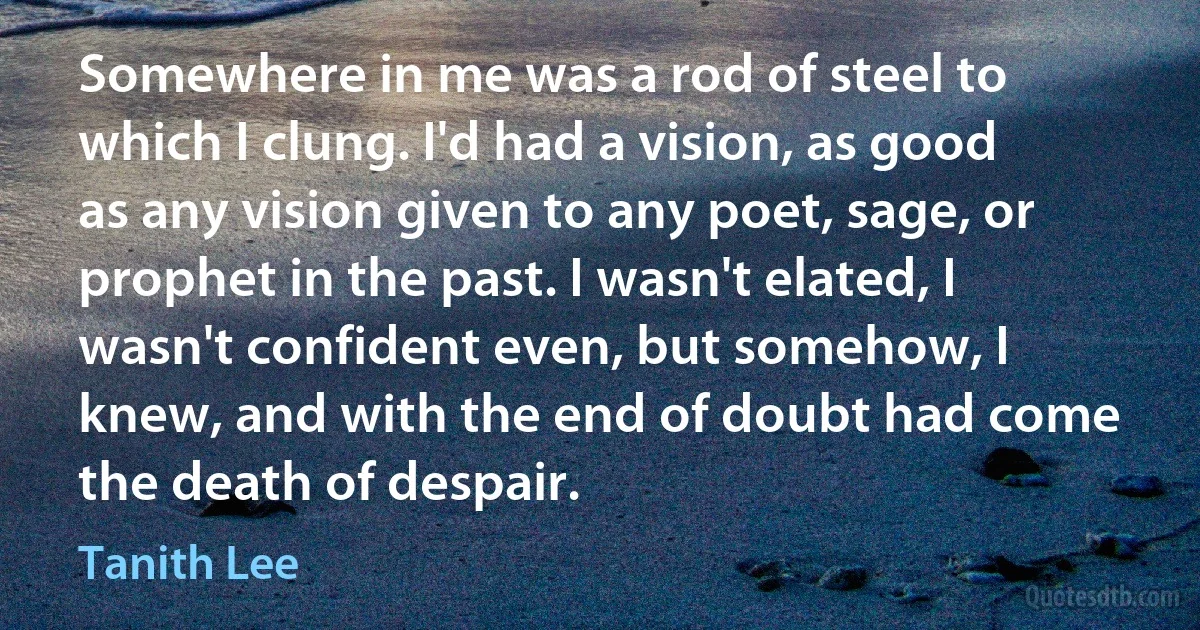 Somewhere in me was a rod of steel to which I clung. I'd had a vision, as good as any vision given to any poet, sage, or prophet in the past. I wasn't elated, I wasn't confident even, but somehow, I knew, and with the end of doubt had come the death of despair. (Tanith Lee)