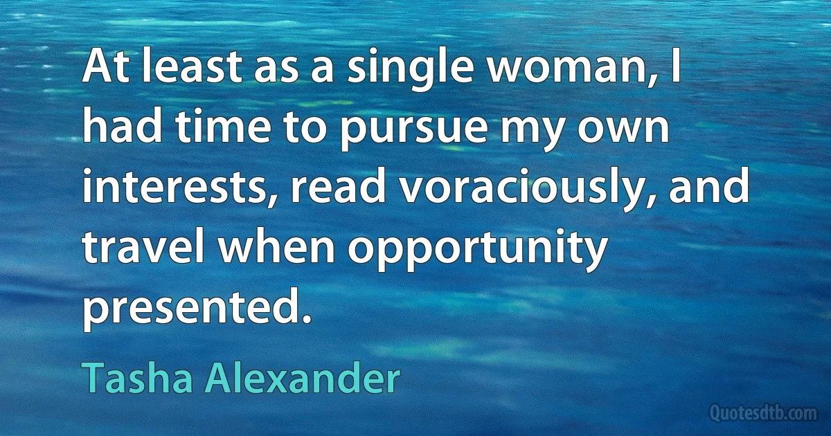 At least as a single woman, I had time to pursue my own interests, read voraciously, and travel when opportunity presented. (Tasha Alexander)