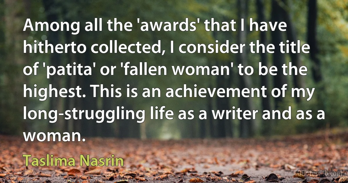 Among all the 'awards' that I have hitherto collected, I consider the title of 'patita' or 'fallen woman' to be the highest. This is an achievement of my long-struggling life as a writer and as a woman. (Taslima Nasrin)