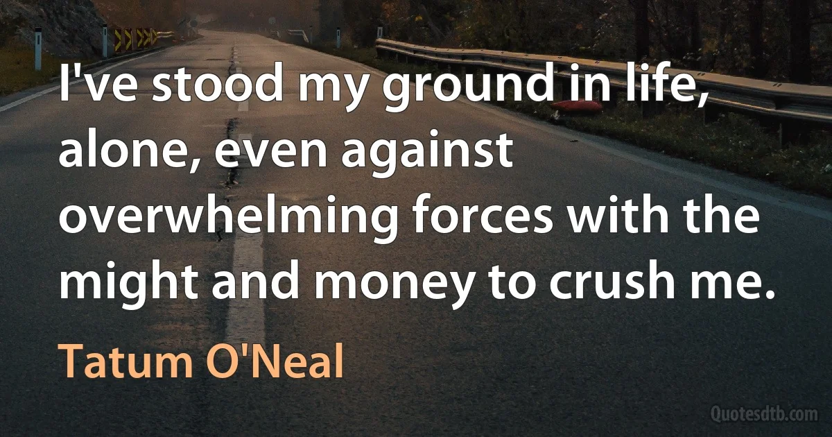 I've stood my ground in life, alone, even against overwhelming forces with the might and money to crush me. (Tatum O'Neal)