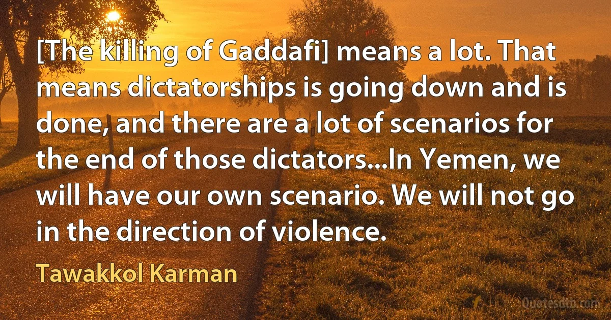 [The killing of Gaddafi] means a lot. That means dictatorships is going down and is done, and there are a lot of scenarios for the end of those dictators...In Yemen, we will have our own scenario. We will not go in the direction of violence. (Tawakkol Karman)