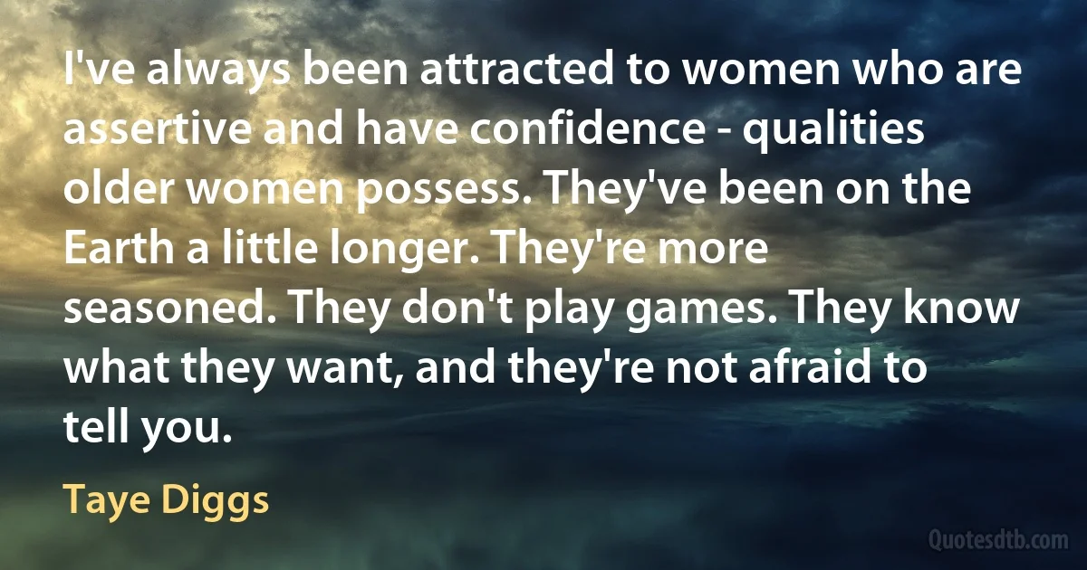 I've always been attracted to women who are assertive and have confidence - qualities older women possess. They've been on the Earth a little longer. They're more seasoned. They don't play games. They know what they want, and they're not afraid to tell you. (Taye Diggs)