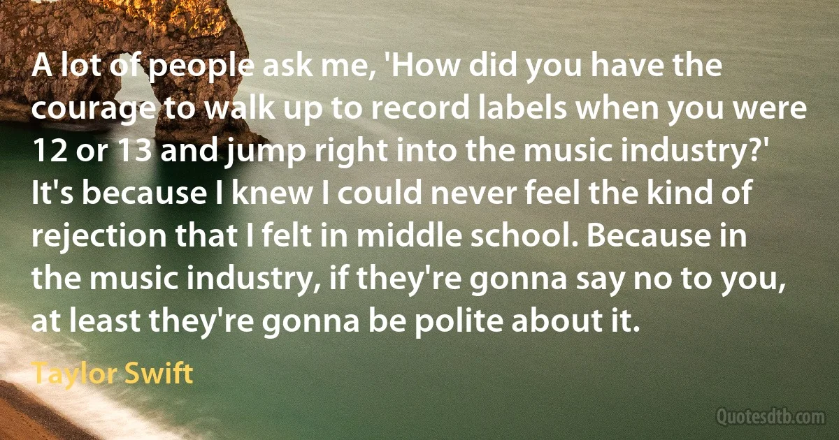 A lot of people ask me, 'How did you have the courage to walk up to record labels when you were 12 or 13 and jump right into the music industry?' It's because I knew I could never feel the kind of rejection that I felt in middle school. Because in the music industry, if they're gonna say no to you, at least they're gonna be polite about it. (Taylor Swift)