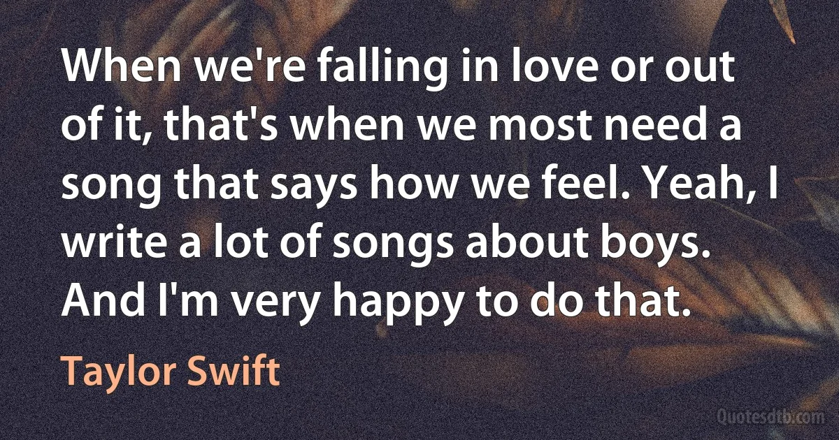 When we're falling in love or out of it, that's when we most need a song that says how we feel. Yeah, I write a lot of songs about boys. And I'm very happy to do that. (Taylor Swift)