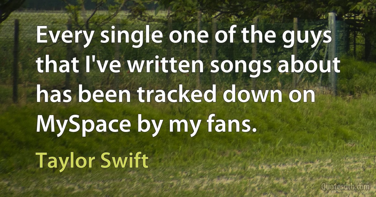 Every single one of the guys that I've written songs about has been tracked down on MySpace by my fans. (Taylor Swift)