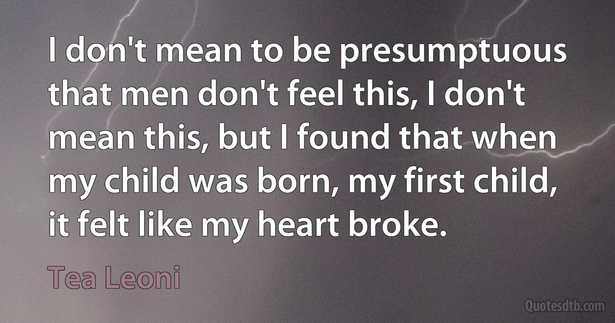 I don't mean to be presumptuous that men don't feel this, I don't mean this, but I found that when my child was born, my first child, it felt like my heart broke. (Tea Leoni)