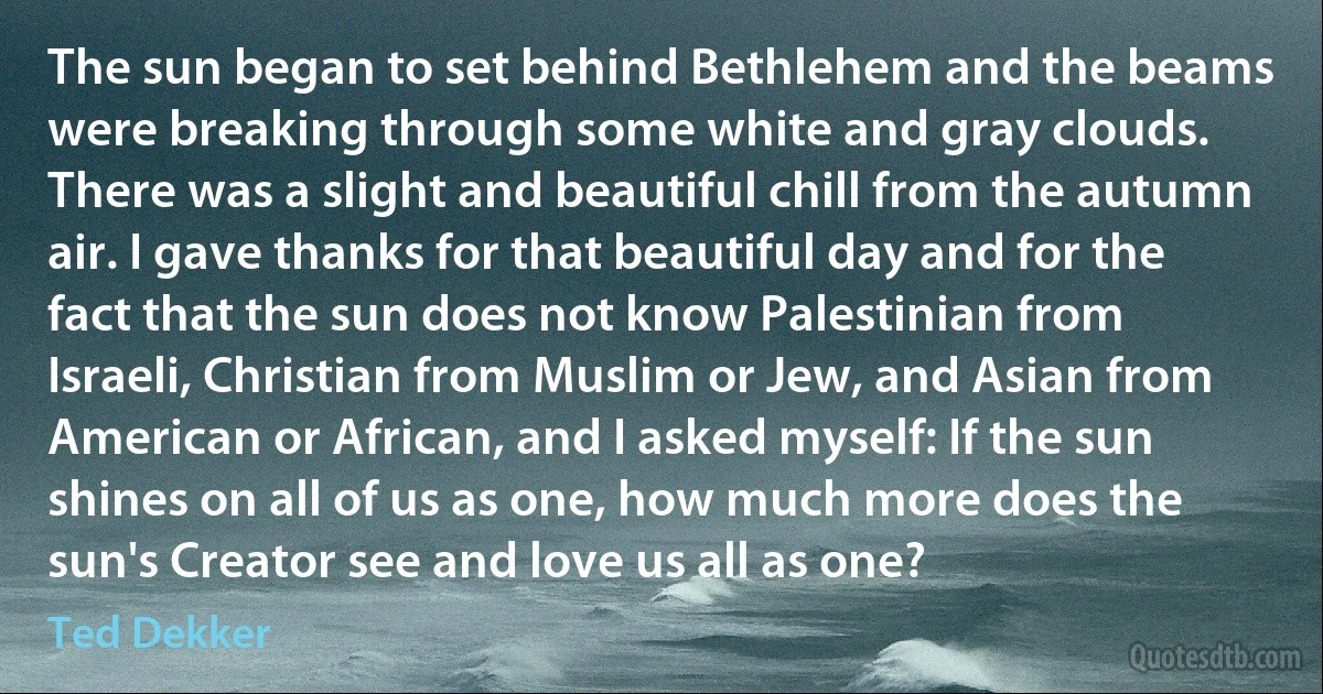 The sun began to set behind Bethlehem and the beams were breaking through some white and gray clouds. There was a slight and beautiful chill from the autumn air. I gave thanks for that beautiful day and for the fact that the sun does not know Palestinian from Israeli, Christian from Muslim or Jew, and Asian from American or African, and I asked myself: If the sun shines on all of us as one, how much more does the sun's Creator see and love us all as one? (Ted Dekker)